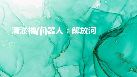 清淤機(jī)器人：解放河道，拯救城市！